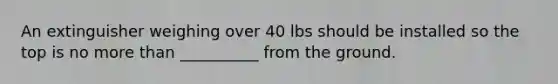 An extinguisher weighing over 40 lbs should be installed so the top is no <a href='https://www.questionai.com/knowledge/keWHlEPx42-more-than' class='anchor-knowledge'>more than</a> __________ from the ground.