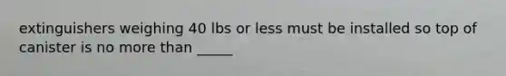 extinguishers weighing 40 lbs or less must be installed so top of canister is no more than _____
