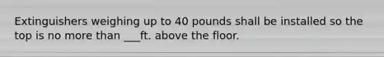 Extinguishers weighing up to 40 pounds shall be installed so the top is no more than ___ft. above the floor.