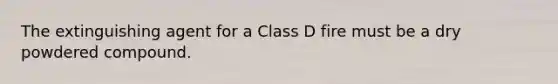 The extinguishing agent for a Class D fire must be a dry powdered compound.