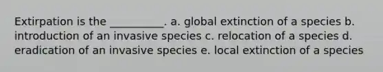 Extirpation is the __________. a. global extinction of a species b. introduction of an invasive species c. relocation of a species d. eradication of an invasive species e. local extinction of a species