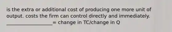 is the extra or additional cost of producing one more unit of output. costs the firm can control directly and immediately. ___________________= change in TC/change in Q