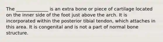 The ______________ is an extra bone or piece of cartilage located on the inner side of the foot just above the arch. It is incorporated within the posterior tibial tendon, which attaches in this area. It is congenital and is not a part of normal bone structure.