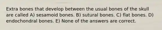 Extra bones that develop between the usual bones of the skull are called A) sesamoid bones. B) sutural bones. C) flat bones. D) endochondral bones. E) None of the answers are correct.