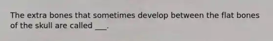 The extra bones that sometimes develop between the flat bones of the skull are called ___.