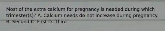 Most of the extra calcium for pregnancy is needed during which trimester(s)? A. Calcium needs do not increase during pregnancy. B. Second C. First D. Third