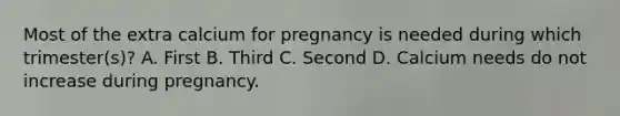 Most of the extra calcium for pregnancy is needed during which trimester(s)? A. First B. Third C. Second D. Calcium needs do not increase during pregnancy.