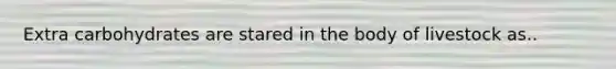 Extra carbohydrates are stared in the body of livestock as..