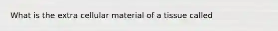 What is the extra cellular material of a tissue called