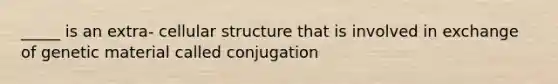 _____ is an extra- cellular structure that is involved in exchange of genetic material called conjugation