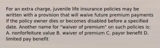 For an extra charge, juvenile life insurance policies may be written with a provision that will waive future premium payments if the policy owner dies or becomes disabled before a specified date. Another name for "waiver of premium" on such policies is: A. nonforfeiture value B. waiver of premium C. payor benefit D. limited pay benefit