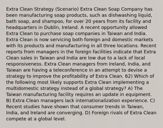 Extra Clean Strategy (Scenario) Extra Clean Soap Company has been manufacturing soap products, such as dishwashing liquid, bath soap, and shampoo, for over 20 years from its facility and headquarters in Dublin, Ireland. A recent opportunity allowed Extra Clean to purchase soap companies in Taiwan and India. Extra Clean is now servicing both foreign and domestic markets with its products and manufacturing in all three locations. Recent reports from managers in the foreign facilities indicate that Extra Clean sales in Taiwan and India are low due to a lack of local responsiveness. Extra Clean managers from Ireland, India, and Taiwan are having a teleconference in an attempt to devise a strategy to improve the profitability of Extra Clean. 62) Which of the following most likely supports Extra Clean implementing a multidomestic strategy instead of a global strategy? A) The Taiwan manufacturing facility requires an update in equipment. B) Extra Clean managers lack internationalization experience. C) Recent studies have shown that consumer trends in Taiwan, India, and Ireland are converging. D) Foreign rivals of Extra Clean compete at a global level.