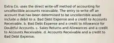 Extra Co. uses the direct write-off method of accounting for uncollectible accounts receivable. The entry to write off an account that has been determined to be uncollectible would include a debit to a. Bad Debt Expense and a credit to Accounts Receivable. b. Bad Debt Expense and a credit to Allowance for Doubtful Accounts. c. Sales Returns and Allowances and a credit to Accounts Receivable. d. Accounts Receivable and a credit to Bad Debt Expense.