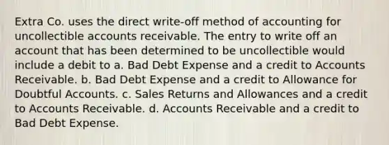 Extra Co. uses the direct write-off method of accounting for uncollectible accounts receivable. The entry to write off an account that has been determined to be uncollectible would include a debit to a. Bad Debt Expense and a credit to Accounts Receivable. b. Bad Debt Expense and a credit to Allowance for Doubtful Accounts. c. Sales Returns and Allowances and a credit to Accounts Receivable. d. Accounts Receivable and a credit to Bad Debt Expense.