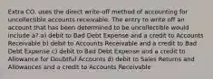 Extra CO. uses the direct write-off method of accounting for uncollectible accounts receivable. The entry to write off an account that has been determined to be uncollectible would include a? a) debit to Bad Debt Expense and a credit to Accounts Receivable b) debit to Accounts Receivable and a credit to Bad Debt Expense c) debit to Bad Debt Expense and a credit to Allowance for Doubtful Accounts d) debit to Sales Returns and Allowances and a credit to Accounts Receivable