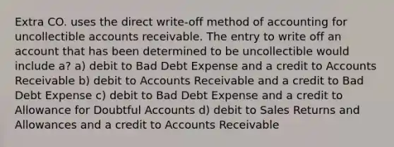 Extra CO. uses the direct write-off method of accounting for uncollectible accounts receivable. The entry to write off an account that has been determined to be uncollectible would include a? a) debit to Bad Debt Expense and a credit to Accounts Receivable b) debit to Accounts Receivable and a credit to Bad Debt Expense c) debit to Bad Debt Expense and a credit to Allowance for Doubtful Accounts d) debit to Sales Returns and Allowances and a credit to Accounts Receivable