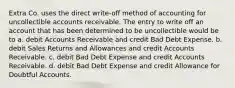 Extra Co. uses the direct write-off method of accounting for uncollectible accounts receivable. The entry to write off an account that has been determined to be uncollectible would be to a. debit Accounts Receivable and credit Bad Debt Expense. b. debit Sales Returns and Allowances and credit Accounts Receivable. c. debit Bad Debt Expense and credit Accounts Receivable. d. debit Bad Debt Expense and credit Allowance for Doubtful Accounts.