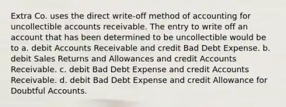 Extra Co. uses the direct write-off method of accounting for uncollectible accounts receivable. The entry to write off an account that has been determined to be uncollectible would be to a. debi<a href='https://www.questionai.com/knowledge/k7x83BRk9p-t-accounts' class='anchor-knowledge'>t accounts</a> Receivable and credit Bad Debt Expense. b. debit <a href='https://www.questionai.com/knowledge/kJGNBSqiqB-sales-returns-and-allowances' class='anchor-knowledge'>sales returns and allowances</a> and credit Accounts Receivable. c. debit Bad Debt Expense and credit Accounts Receivable. d. debit Bad Debt Expense and credit Allowance for Doubtful Accounts.