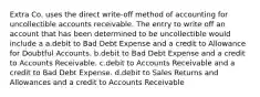 Extra Co. uses the direct write-off method of accounting for uncollectible accounts receivable. The entry to write off an account that has been determined to be uncollectible would include a a.debit to Bad Debt Expense and a credit to Allowance for Doubtful Accounts. b.debit to Bad Debt Expense and a credit to Accounts Receivable. c.debit to Accounts Receivable and a credit to Bad Debt Expense. d.debit to Sales Returns and Allowances and a credit to Accounts Receivable