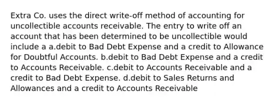 Extra Co. uses the direct write-off method of accounting for uncollectible accounts receivable. The entry to write off an account that has been determined to be uncollectible would include a a.debit to Bad Debt Expense and a credit to Allowance for Doubtful Accounts. b.debit to Bad Debt Expense and a credit to Accounts Receivable. c.debit to Accounts Receivable and a credit to Bad Debt Expense. d.debit to Sales Returns and Allowances and a credit to Accounts Receivable