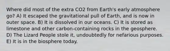 Where did most of the extra CO2 from Earth's early atmosphere go? A) It escaped the gravitational pull of Earth, and is now in outer space. B) It is dissolved in our oceans. C) It is stored as limestone and other carbon-containing rocks in the geosphere. D) The Lizard People stole it, undoubtedly for nefarious purposes. E) It is in the biosphere today.