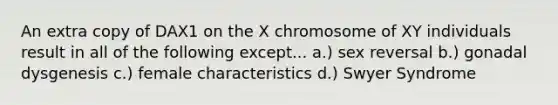 An extra copy of DAX1 on the X chromosome of XY individuals result in all of the following except... a.) sex reversal b.) gonadal dysgenesis c.) female characteristics d.) Swyer Syndrome