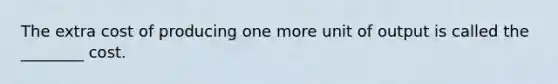 The extra cost of producing one more unit of output is called the ________ cost.