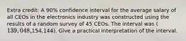 Extra credit: A 90% confidence interval for the average salary of all CEOs in the electronics industry was constructed using the results of a random survey of 45 CEOs. The interval was (139,048,154,144). Give a practical interpretation of the interval.