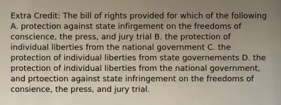 Extra Credit: The bill of rights provided for which of the following A. protection against state infirgement on the freedoms of conscience, the press, and jury trial B. the protection of individual liberties from the national government C. the protection of individual liberties from state governements D. the protection of individual liberties from the national government, and prtoection against state infringement on the freedoms of consience, the press, and jury trial.