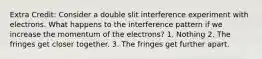 Extra Credit: Consider a double slit interference experiment with electrons. What happens to the interference pattern if we increase the momentum of the electrons? 1. Nothing 2. The fringes get closer together. 3. The fringes get further apart.