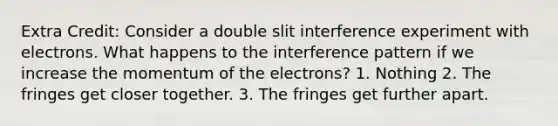 Extra Credit: Consider a double slit interference experiment with electrons. What happens to the interference pattern if we increase the momentum of the electrons? 1. Nothing 2. The fringes get closer together. 3. The fringes get further apart.