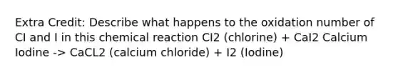 Extra Credit: Describe what happens to the oxidation number of CI and I in this chemical reaction CI2 (chlorine) + CaI2 Calcium Iodine -> CaCL2 (calcium chloride) + I2 (Iodine)