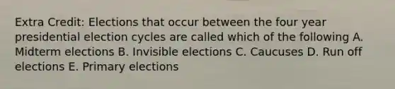 Extra Credit: Elections that occur between the four year presidential election cycles are called which of the following A. Midterm elections B. Invisible elections C. Caucuses D. Run off elections E. Primary elections