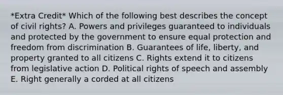 *Extra Credit* Which of the following best describes the concept of civil rights? A. Powers and privileges guaranteed to individuals and protected by the government to ensure equal protection and freedom from discrimination B. Guarantees of life, liberty, and property granted to all citizens C. Rights extend it to citizens from legislative action D. Political rights of speech and assembly E. Right generally a corded at all citizens