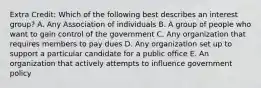 Extra Credit: Which of the following best describes an interest group? A. Any Association of individuals B. A group of people who want to gain control of the government C. Any organization that requires members to pay dues D. Any organization set up to support a particular candidate for a public office E. An organization that actively attempts to influence government policy