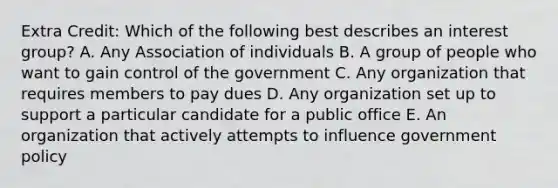 Extra Credit: Which of the following best describes an interest group? A. Any Association of individuals B. A group of people who want to gain control of the government C. Any organization that requires members to pay dues D. Any organization set up to support a particular candidate for a public office E. An organization that actively attempts to influence government policy