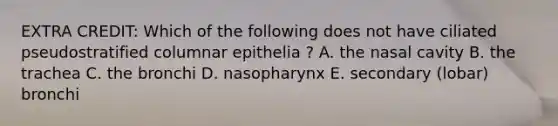 EXTRA CREDIT: Which of the following does not have ciliated pseudostratified columnar epithelia ? A. the nasal cavity B. the trachea C. the bronchi D. nasopharynx E. secondary (lobar) bronchi