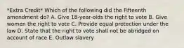 *Extra Credit* Which of the following did the Fifteenth amendment do? A. Give 18-year-olds the right to vote B. Give women the right to vote C. Provide equal protection under the law D. State that the right to vote shall not be abridged on account of race E. Outlaw slavery