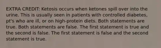 EXTRA CREDIT: Ketosis occurs when ketones spill over into the urine. This is usually seen in patients with controlled diabetes, pt's who are ill, or on high-protein diets. Both statements are true. Both statements are false. The first statement is true and the second is false. The first statement is false and the second statement is true.