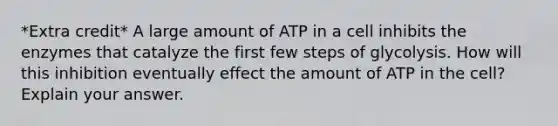 *Extra credit* A large amount of ATP in a cell inhibits the enzymes that catalyze the first few steps of glycolysis. How will this inhibition eventually effect the amount of ATP in the cell? Explain your answer.