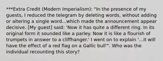 ***Extra Credit (Modern Imperialism): "In the presence of my guests, I reduced the telegram by deleting words, without adding or altering a single word...which made the announcement appear decisive. [My guest] said: 'Now it has quite a different ring. In its original form it sounded like a parley. Now it is like a flourish of trumpets in answer to a cliffhanger.' I went on to explain '...it will have the effect of a red flag on a Gallic bull'". Who was the individual recounting this story?