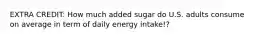 EXTRA CREDIT: How much added sugar do U.S. adults consume on average in term of daily energy intake!?