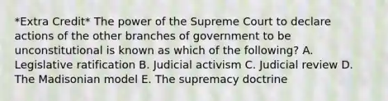 *Extra Credit* The power of the Supreme Court to declare actions of the other branches of government to be unconstitutional is known as which of the following? A. Legislative ratification B. Judicial activism C. Judicial review D. The Madisonian model E. The supremacy doctrine