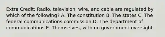 Extra Credit: Radio, television, wire, and cable are regulated by which of the following? A. The constitution B. The states C. The federal communications commission D. The department of communications E. Themselves, with no government oversight