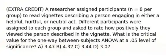 (EXTRA CREDIT) A researcher assigned participants (n = 8 per group) to read vignettes describing a person engaging in either a helpful, hurtful, or neutral act. Different participants were assigned to each group and asked to rate how positively they viewed the person described in the vignette. What is the critical value for the one-way between-subjects ANOVA at a .05 level of significance? A) 3.47 B) 4.32 C) 3.44 D) 3.07