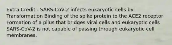 Extra Credit - SARS-CoV-2 infects eukaryotic cells by: Transformation Binding of the spike protein to the ACE2 receptor Formation of a pilus that bridges viral cells and eukaryotic cells SARS-CoV-2 is not capable of passing through eukaryotic cell membranes.