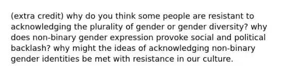 (extra credit) why do you think some people are resistant to acknowledging the plurality of gender or gender diversity? why does non-binary gender expression provoke social and political backlash? why might the ideas of acknowledging non-binary gender identities be met with resistance in our culture.