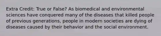 Extra Credit: True or False? As biomedical and environmental sciences have conquered many of the diseases that killed people of previous generations, people in modern societies are dying of diseases caused by their behavior and the social environment.