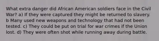 What extra danger did African American soldiers face in the Civil War? a) If they were captured they might be returned to slavery. b Many used new weapons and technology that had not been tested. c) They could be put on trial for war crimes if the Union lost. d) They were often shot while running away during battle.