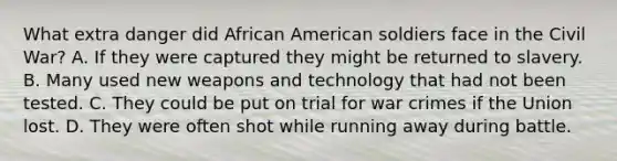 What extra danger did African American soldiers face in the Civil War? A. If they were captured they might be returned to slavery. B. Many used new weapons and technology that had not been tested. C. They could be put on trial for war crimes if the Union lost. D. They were often shot while running away during battle.